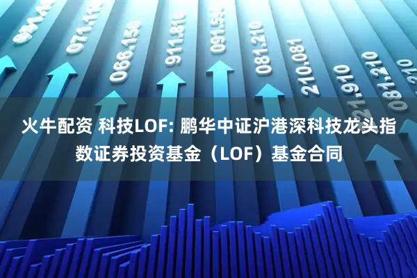 火牛配资 科技LOF: 鹏华中证沪港深科技龙头指数证券投资基金（LOF）基金合同