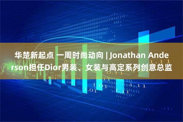 华楚新起点 一周时尚动向 | Jonathan Anderson担任Dior男装、女装与高定系列创意总监