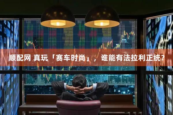 顺配网 真玩「赛车时尚」，谁能有法拉利正统？