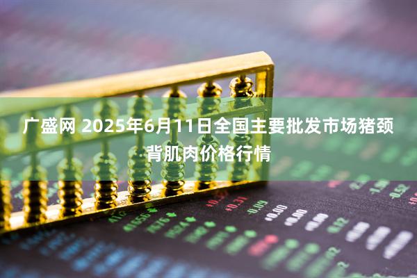 广盛网 2025年6月11日全国主要批发市场猪颈背肌肉价格行情