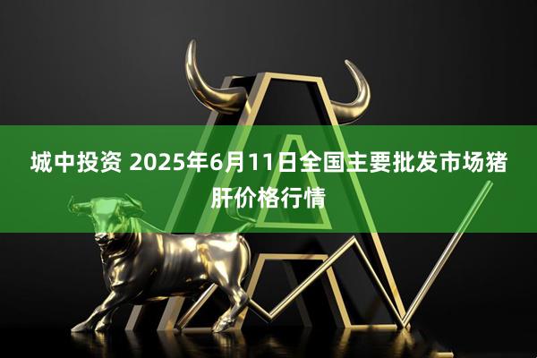 城中投资 2025年6月11日全国主要批发市场猪肝价格行情