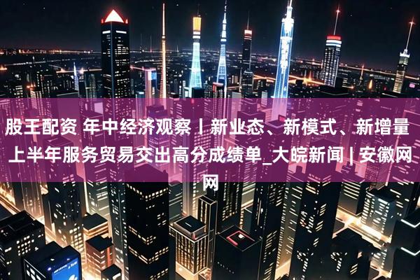 股王配资 年中经济观察丨新业态、新模式、新增量 上半年服务贸易交出高分成绩单_大皖新闻 | 安徽网