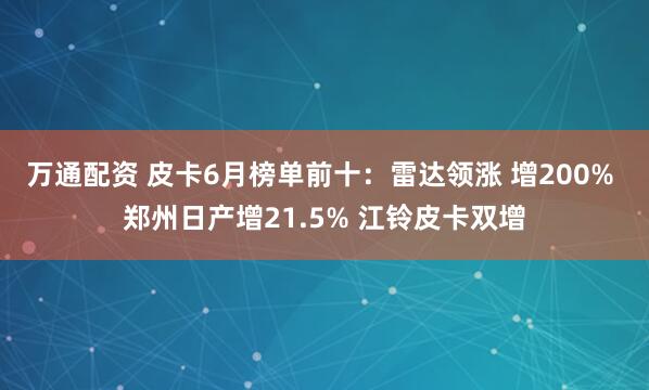 万通配资 皮卡6月榜单前十：雷达领涨 增200% 郑州日产增21.5% 江铃皮卡双增