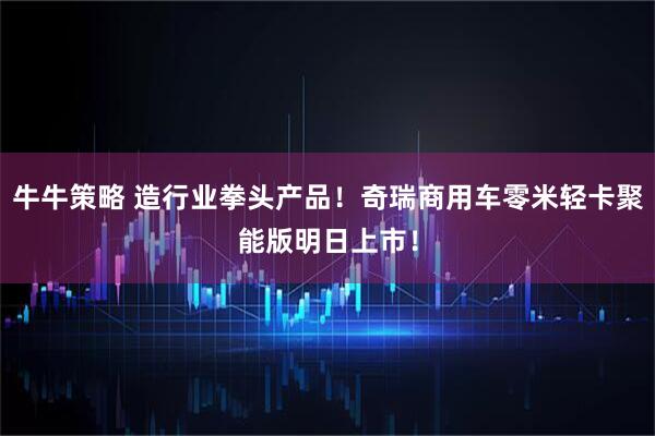 牛牛策略 造行业拳头产品！奇瑞商用车零米轻卡聚能版明日上市！
