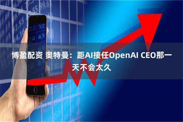 博盈配资 奥特曼：距AI接任OpenAI CEO那一天不会太久