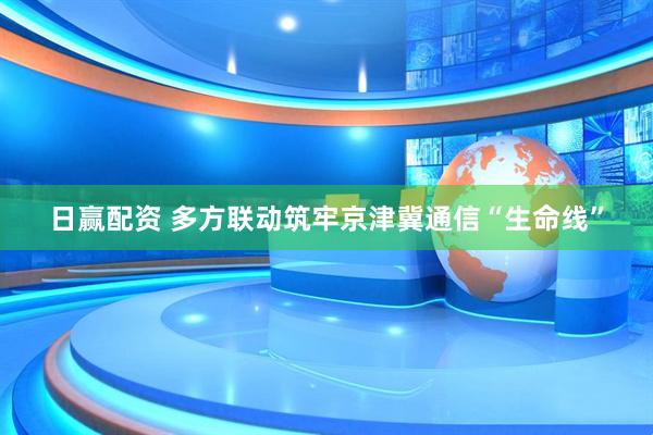 日赢配资 多方联动筑牢京津冀通信“生命线”