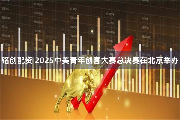铭创配资 2025中美青年创客大赛总决赛在北京举办