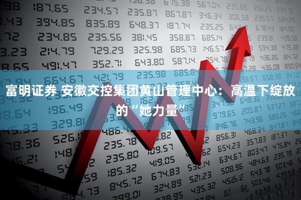 富明证券 安徽交控集团黄山管理中心：高温下绽放的“她力量”