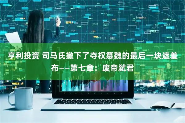 亨利投资 司马氏撤下了夺权篡魏的最后一块遮羞布——第七章:废帝弑君