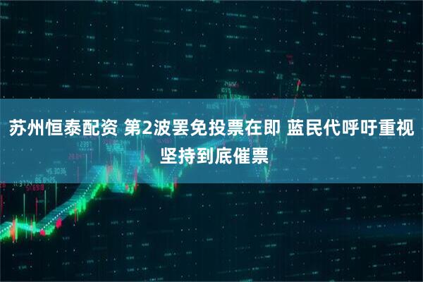 苏州恒泰配资 第2波罢免投票在即 蓝民代呼吁重视 坚持到底催票