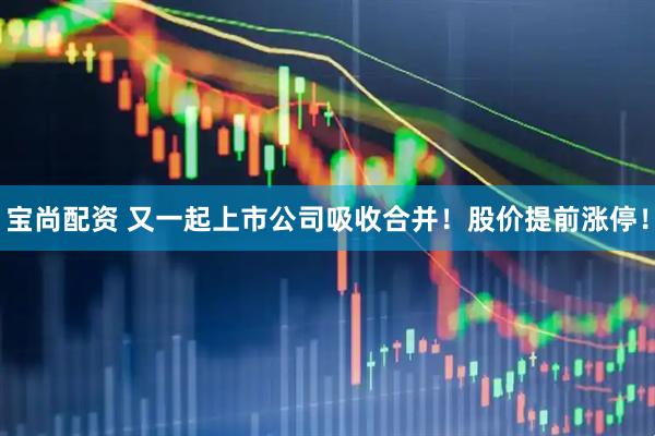 宝尚配资 又一起上市公司吸收合并！股价提前涨停！