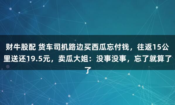 财牛股配 货车司机路边买西瓜忘付钱，往返15公里送还19.5元，卖瓜大姐：没事没事，忘了就算了
