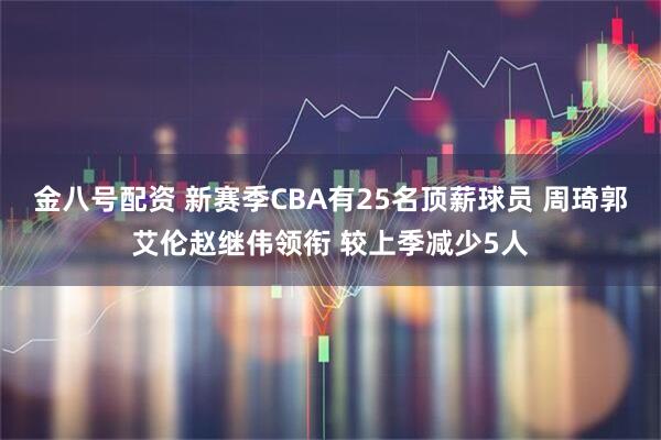 金八号配资 新赛季CBA有25名顶薪球员 周琦郭艾伦赵继伟领衔 较上季减少5人