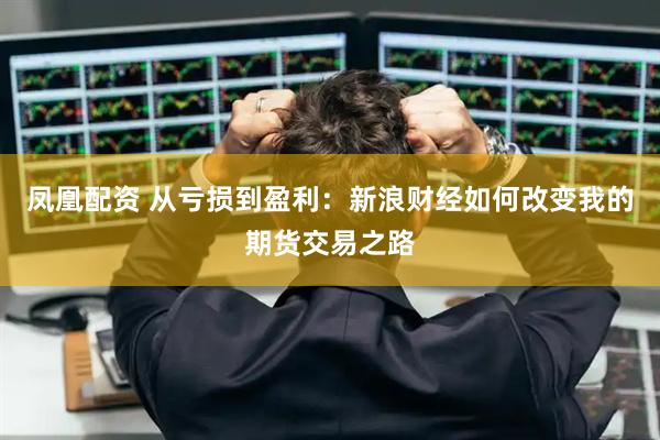凤凰配资 从亏损到盈利：新浪财经如何改变我的期货交易之路