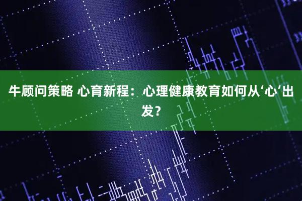 牛顾问策略 心育新程：心理健康教育如何从‘心’出发？