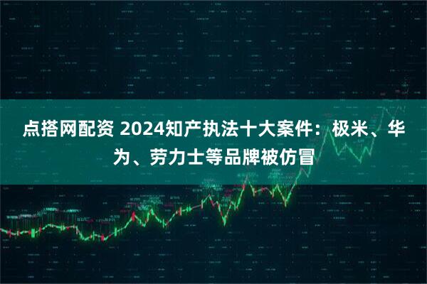 点搭网配资 2024知产执法十大案件:极米、华为、劳力士等品牌被仿冒