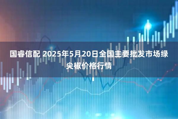 国睿信配 2025年5月20日全国主要批发市场绿尖椒价格行情