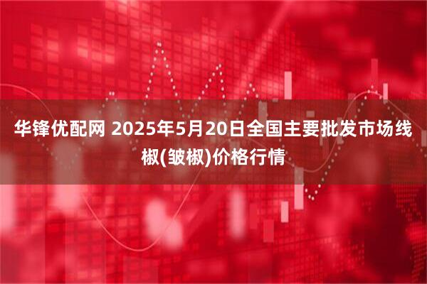 华锋优配网 2025年5月20日全国主要批发市场线椒(皱椒)价格行情