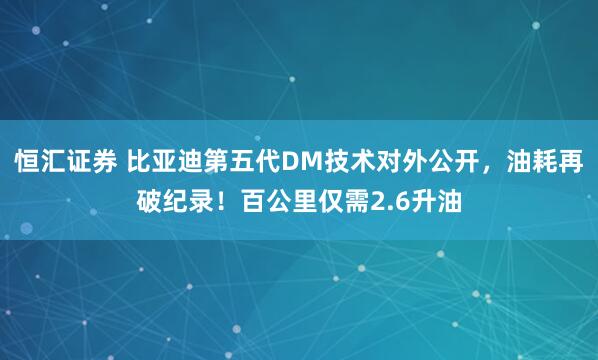恒汇证券 比亚迪第五代DM技术对外公开，油耗再破纪录！百公里仅需2.6升油