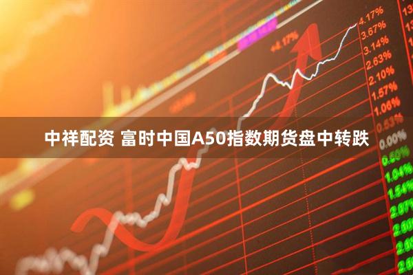 中祥配资 富时中国A50指数期货盘中转跌