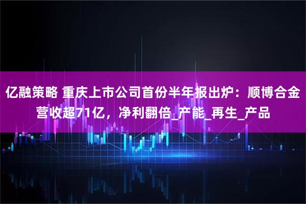 亿融策略 重庆上市公司首份半年报出炉：顺博合金营收超71亿，净利翻倍_产能_再生_产品