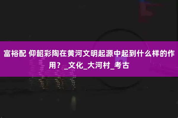 富裕配 仰韶彩陶在黄河文明起源中起到什么样的作用？_文化_大河村_考古